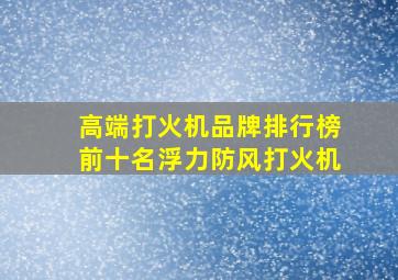 高端打火机品牌排行榜前十名浮力防风打火机