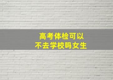 高考体检可以不去学校吗女生