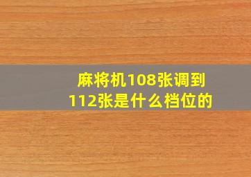 麻将机108张调到112张是什么档位的