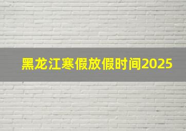 黑龙江寒假放假时间2025