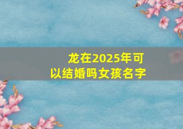 龙在2025年可以结婚吗女孩名字