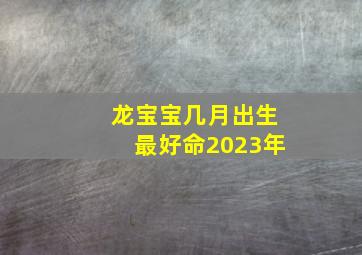 龙宝宝几月出生最好命2023年