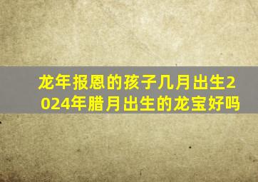 龙年报恩的孩子几月出生2024年腊月出生的龙宝好吗