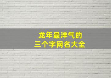 龙年最洋气的三个字网名大全