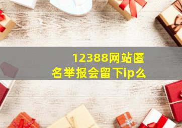 12388网站匿名举报会留下ip么