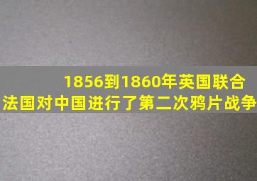 1856到1860年英国联合法国对中国进行了第二次鸦片战争