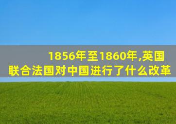 1856年至1860年,英国联合法国对中国进行了什么改革