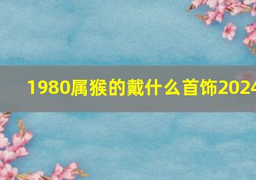 1980属猴的戴什么首饰2024