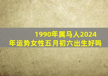 1990年属马人2024年运势女性五月初六出生好吗