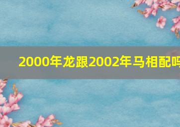 2000年龙跟2002年马相配吗