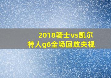 2018骑士vs凯尔特人g6全场回放央视