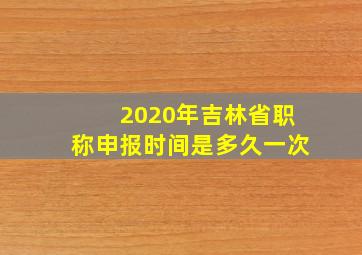 2020年吉林省职称申报时间是多久一次