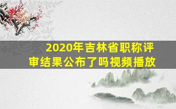 2020年吉林省职称评审结果公布了吗视频播放