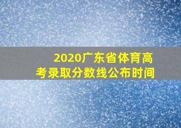 2020广东省体育高考录取分数线公布时间