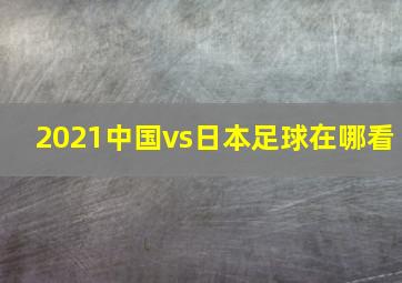 2021中国vs日本足球在哪看