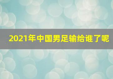 2021年中国男足输给谁了呢