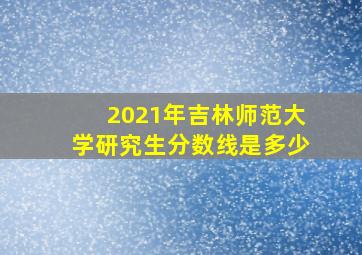 2021年吉林师范大学研究生分数线是多少