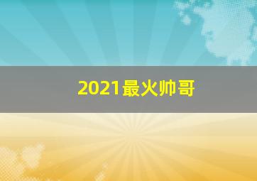 2021最火帅哥