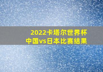 2022卡塔尔世界杯中国vs日本比赛结果