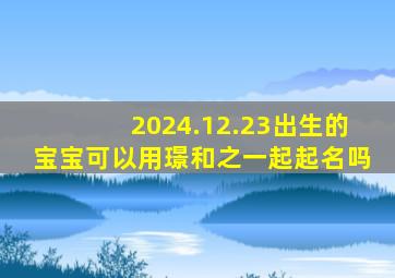 2024.12.23出生的宝宝可以用璟和之一起起名吗