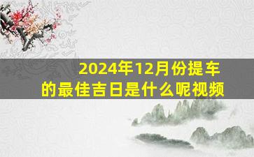 2024年12月份提车的最佳吉日是什么呢视频