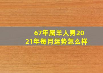 67年属羊人男2021年每月运势怎么样