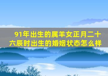 91年出生的属羊女正月二十六辰时出生的婚姻状态怎么样