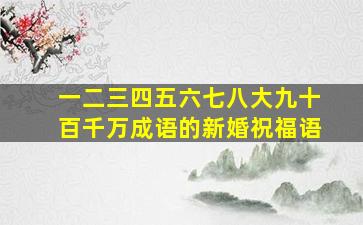 一二三四五六七八大九十百千万成语的新婚祝福语