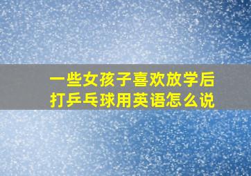 一些女孩子喜欢放学后打乒乓球用英语怎么说