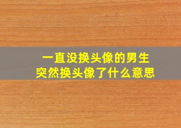 一直没换头像的男生突然换头像了什么意思