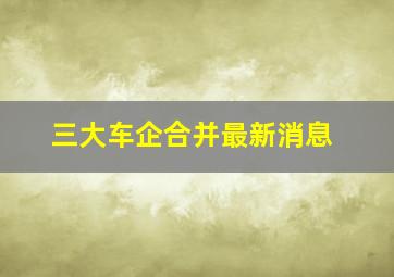 三大车企合并最新消息