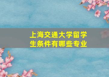 上海交通大学留学生条件有哪些专业