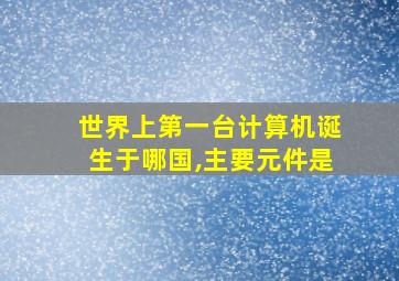 世界上第一台计算机诞生于哪国,主要元件是