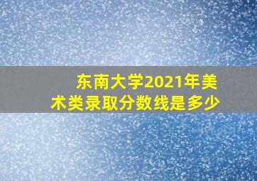 东南大学2021年美术类录取分数线是多少