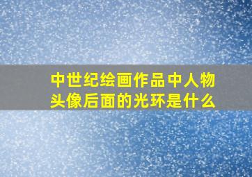 中世纪绘画作品中人物头像后面的光环是什么