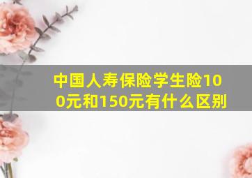 中国人寿保险学生险100元和150元有什么区别