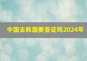 中国去韩国要签证吗2024年