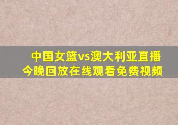 中国女篮vs澳大利亚直播今晚回放在线观看免费视频