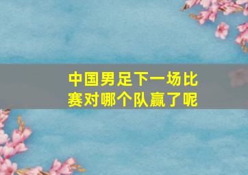 中国男足下一场比赛对哪个队赢了呢