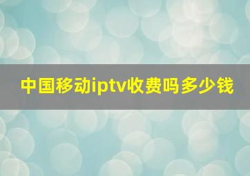 中国移动iptv收费吗多少钱