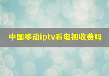 中国移动iptv看电视收费吗