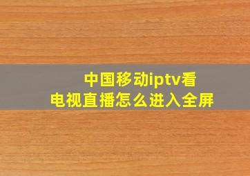 中国移动iptv看电视直播怎么进入全屏