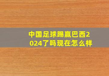 中国足球踢赢巴西2024了吗现在怎么样