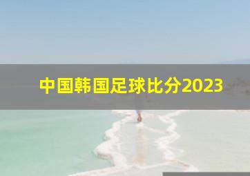 中国韩国足球比分2023