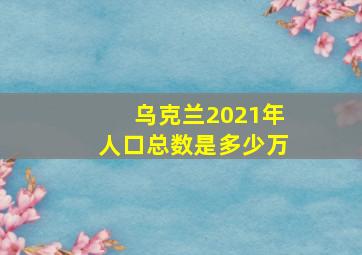 乌克兰2021年人口总数是多少万