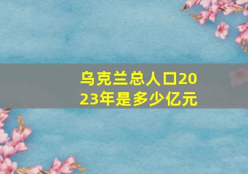 乌克兰总人口2023年是多少亿元