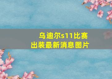 乌迪尔s11比赛出装最新消息图片