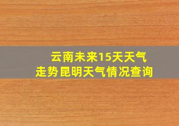 云南未来15天天气走势昆明天气情况查询