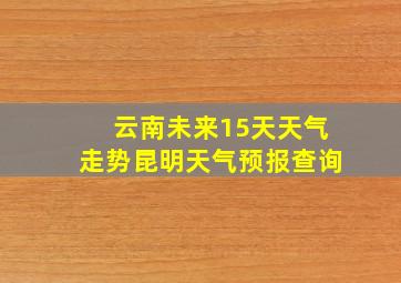 云南未来15天天气走势昆明天气预报查询