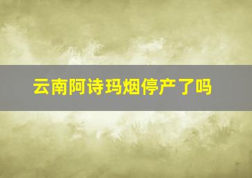 云南阿诗玛烟停产了吗